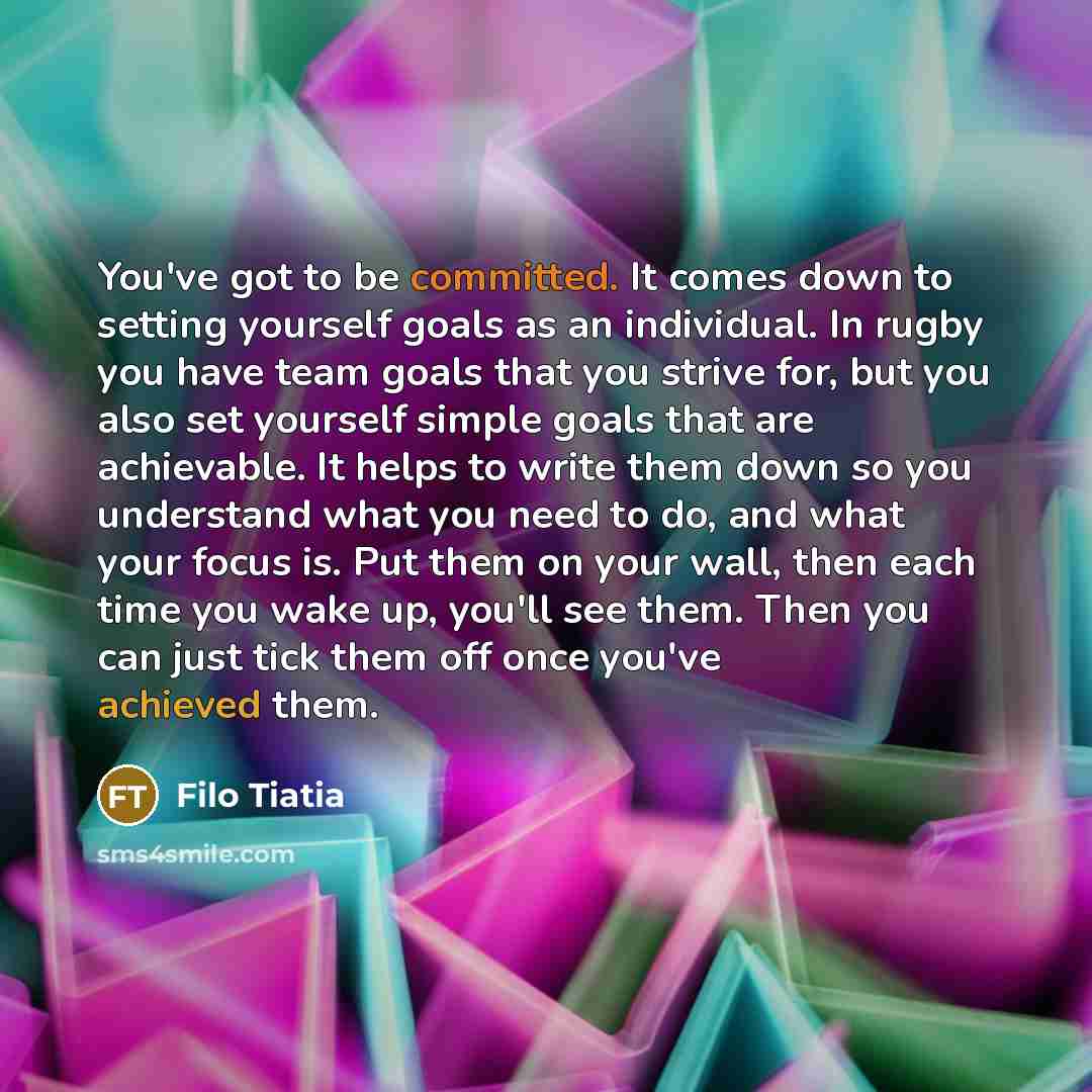 “You've got to be committed. It comes down to setting yourself goals as an individual. In rugby you have team goals that you strive for, but you also set yourself simple goals that are achievable. It helps to write them down so you understand what you need to do, and what your focus is. Put them on…” quote by Filo Tiatia