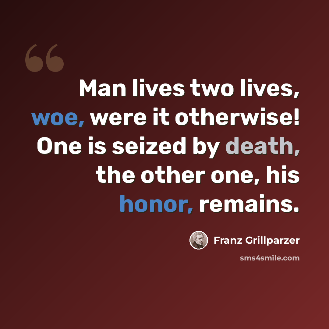 “Man lives two lives, woe, were it otherwise! One is seized by death, the other one, his honor, remains.” quote by Franz Grillparzer