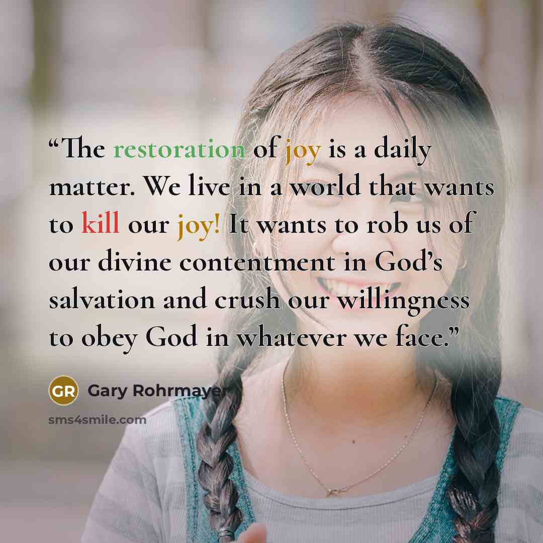 “The restoration of joy is a daily matter. We live in a world that wants to kill our joy! It wants to rob us of our divine contentment in God’s salvation and crush our willingness to obey God in whatever we face.” quote by Gary Rohrmayer