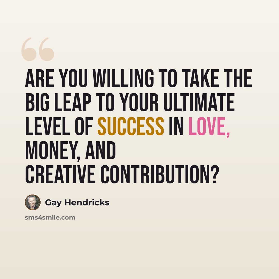 “Are you willing to take the Big Leap to your ultimate level of success in love, money, and creative contribution?” quote by Gay Hendricks
