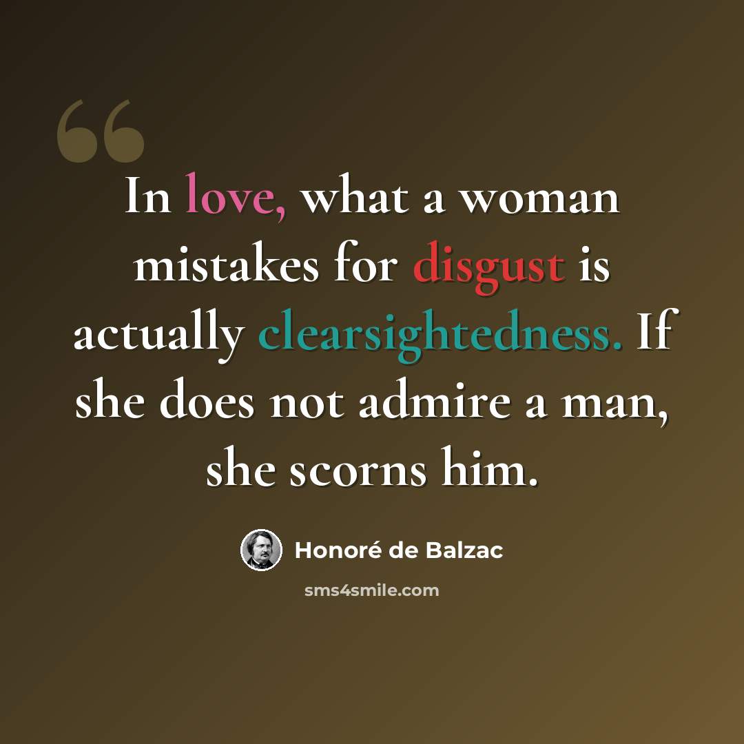 “In love, what a woman mistakes for disgust is actually clearsightedness. If she does not admire a man, she scorns him.” quote by Honore de Balzac