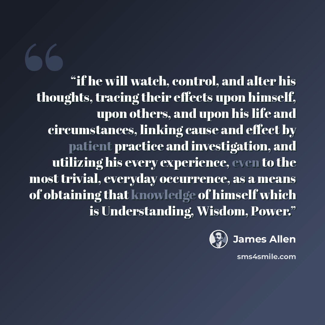 “if he will watch, control, and alter his thoughts, tracing their effects upon himself, upon others, and upon his life and circumstances, linking cause and effect by patient practice and investigation, and utilizing his every experience, even to the most trivial, everyday occurrence, as a means of…” quote by James Allen