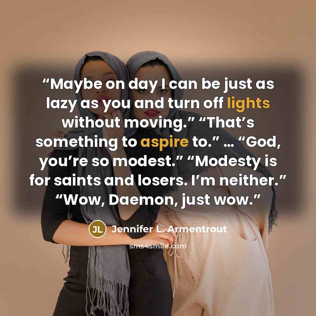 “Maybe on day I can be just as lazy as you and turn off lights without moving.” “That’s something to aspire to.” … “God, you’re so modest.” “Modesty is for saints and losers. I’m neither.” “Wow, Daemon, just wow.” quote by Jennifer L. Armentrout