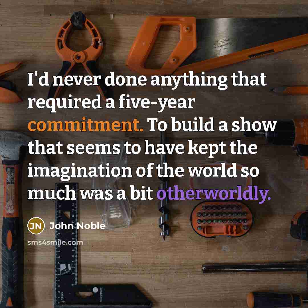 “I'd never done anything that required a five-year commitment. To build a show that seems to have kept the imagination of the world so much was a bit otherworldly.” quote by John Noble