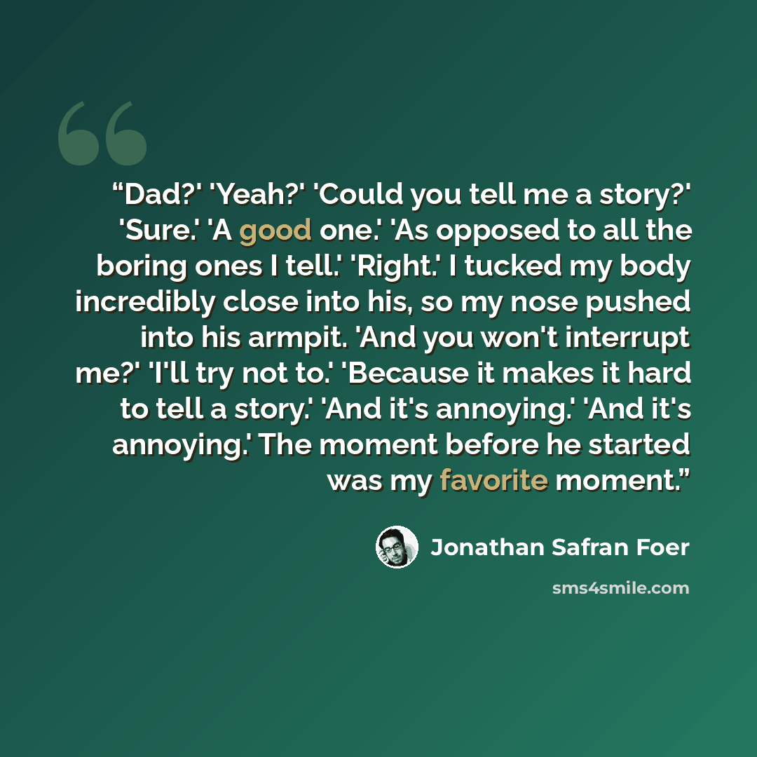 “Dad?' 'Yeah?' 'Could you tell me a story?' 'Sure.' 'A good one.' 'As opposed to all the boring ones I tell.' 'Right.' I tucked my body incredibly close into his, so my nose pushed into his armpit. 'And you won't interrupt me?' 'I'll try not to.' 'Because it makes it hard to tell a story.' 'And…” quote by Jonathan Safran Foer