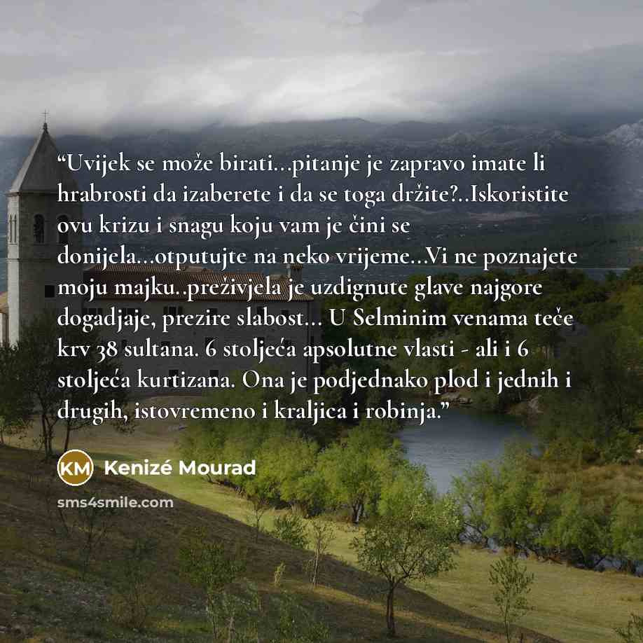 “Uvijek se može birati...pitanje je zapravo imate li hrabrosti da izaberete i da se toga držite?..Iskoristite ovu krizu i snagu koju vam je čini se donijela...otputujte na neko vrijeme...Vi ne poznajete moju majku..preživjela je uzdignute glave najgore dogadjaje, prezire slabost... U Selminim…” quote by Kenizé Mourad