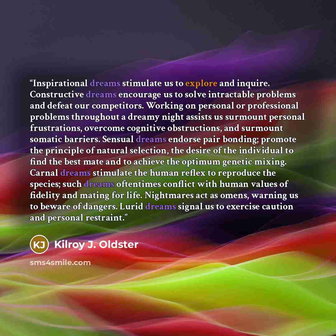 “Inspirational dreams stimulate us to explore and inquire. Constructive dreams encourage us to solve intractable problems and defeat our competitors. Working on personal or professional problems throughout a dreamy night assists us surmount personal frustrations, overcome cognitive obstructions…” quote by Kilroy J. Oldster