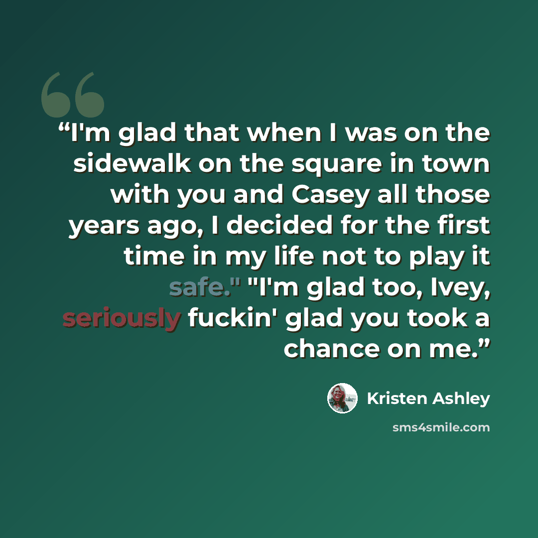 “I'm glad that when I was on the sidewalk on the square in town with you and Casey all those years ago, I decided for the first time in my life not to play it safe." "I'm glad too, Ivey, seriously fuckin' glad you took a chance on me.” quote by Kristen Ashley