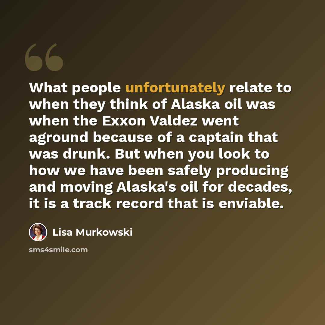 “What people unfortunately relate to when they think of Alaska oil was when the Exxon Valdez went aground because of a captain that was drunk. But when you look to how we have been safely producing and moving Alaska's oil for decades, it is a track record that is enviable.” quote by Lisa Murkowski