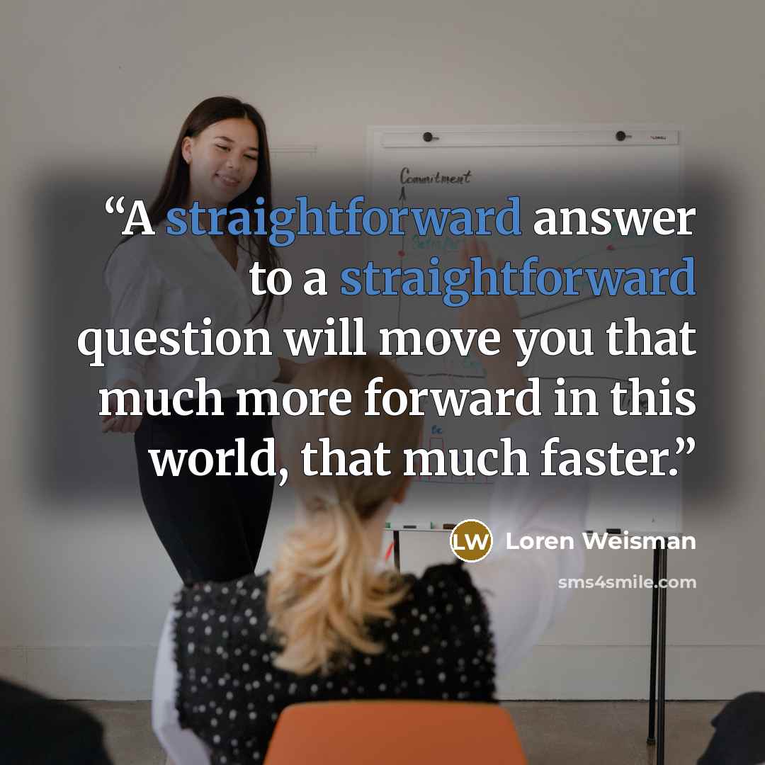 “A straightforward answer to a straightforward question will move you that much more forward in this world, that much faster.” quote by Loren Weisman