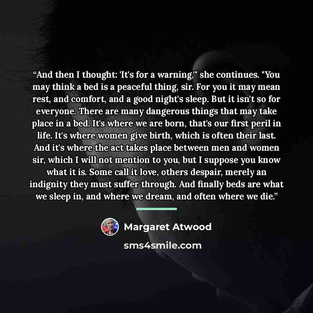 “And then I thought: 'It's for a warning,'" she continues. "You may think a bed is a peaceful thing, sir. For you it may mean rest, and comfort, and a good night's sleep. But it isn't so for everyone. There are many dangerous things that may take place in a bed. It's where we are born, that's our…” quote by Margaret Atwood