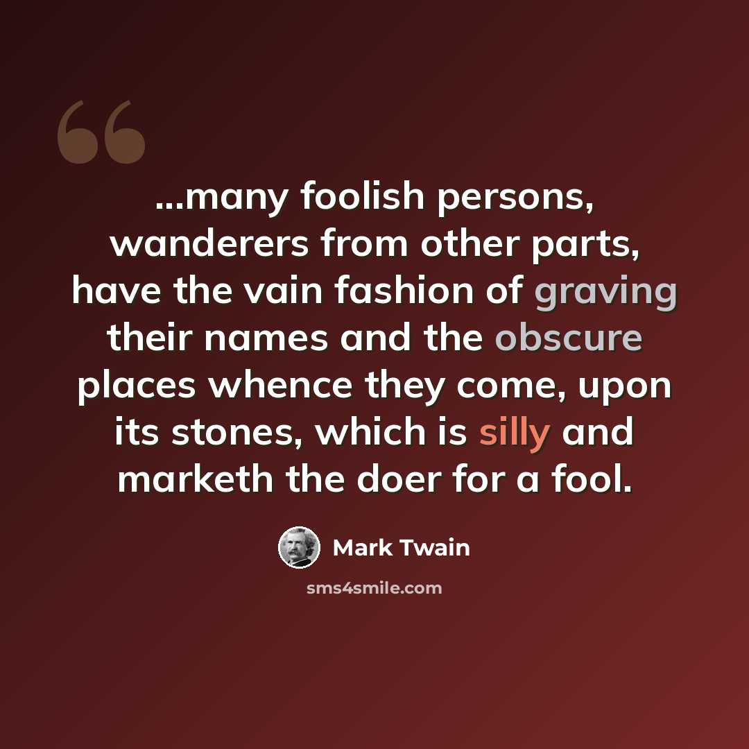 “...many foolish persons, wanderers from other parts, have the vain fashion of graving their names and the obscure places whence they come, upon its stones, which is silly and marketh the doer for a fool.” quote by Mark Twain