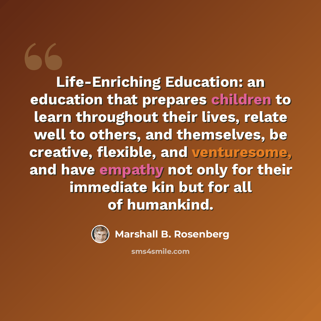 “Life-Enriching Education: an education that prepares children to learn throughout their lives, relate well to others, and themselves, be creative, flexible, and venturesome, and have empathy not only for their immediate kin but for all of humankind.” quote by Marshall B. Rosenberg