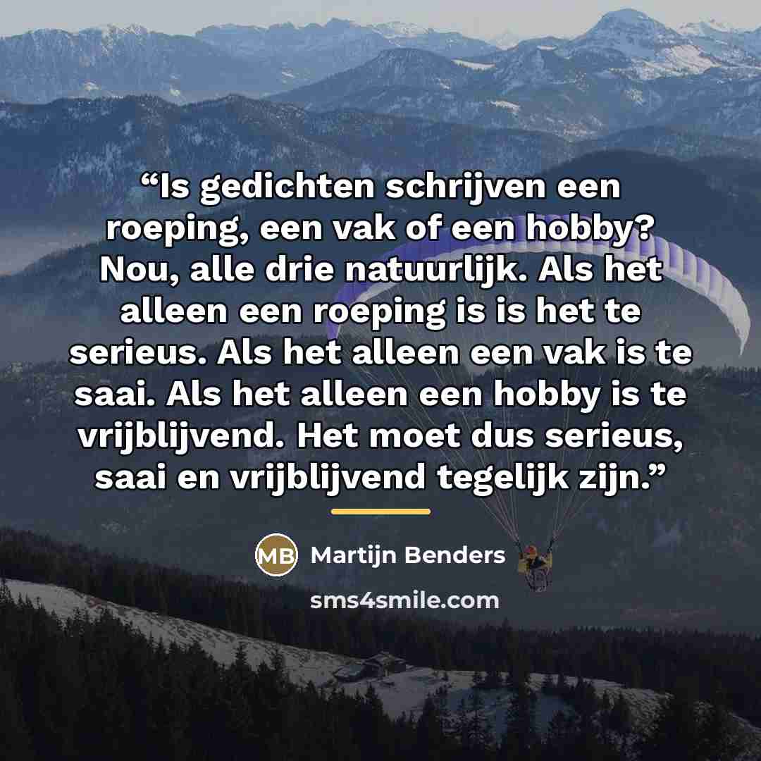“Is gedichten schrijven een roeping, een vak of een hobby? Nou, alle drie natuurlijk. Als het alleen een roeping is is het te serieus. Als het alleen een vak is te saai. Als het alleen een hobby is te vrijblijvend. Het moet dus serieus, saai en vrijblijvend tegelijk zijn.” quote by Martijn Benders