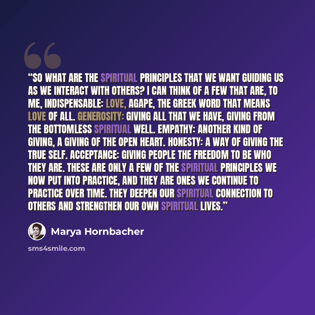 “So what are the spiritual principles that we want guiding us as we interact with others? I can think of a few that are, to me, indispensable: Love, agape, the Greek word that means love of all. Generosity: giving all that we have, giving from the bottomless spiritual well. Empathy: another kind of…” quote by Marya Hornbacher