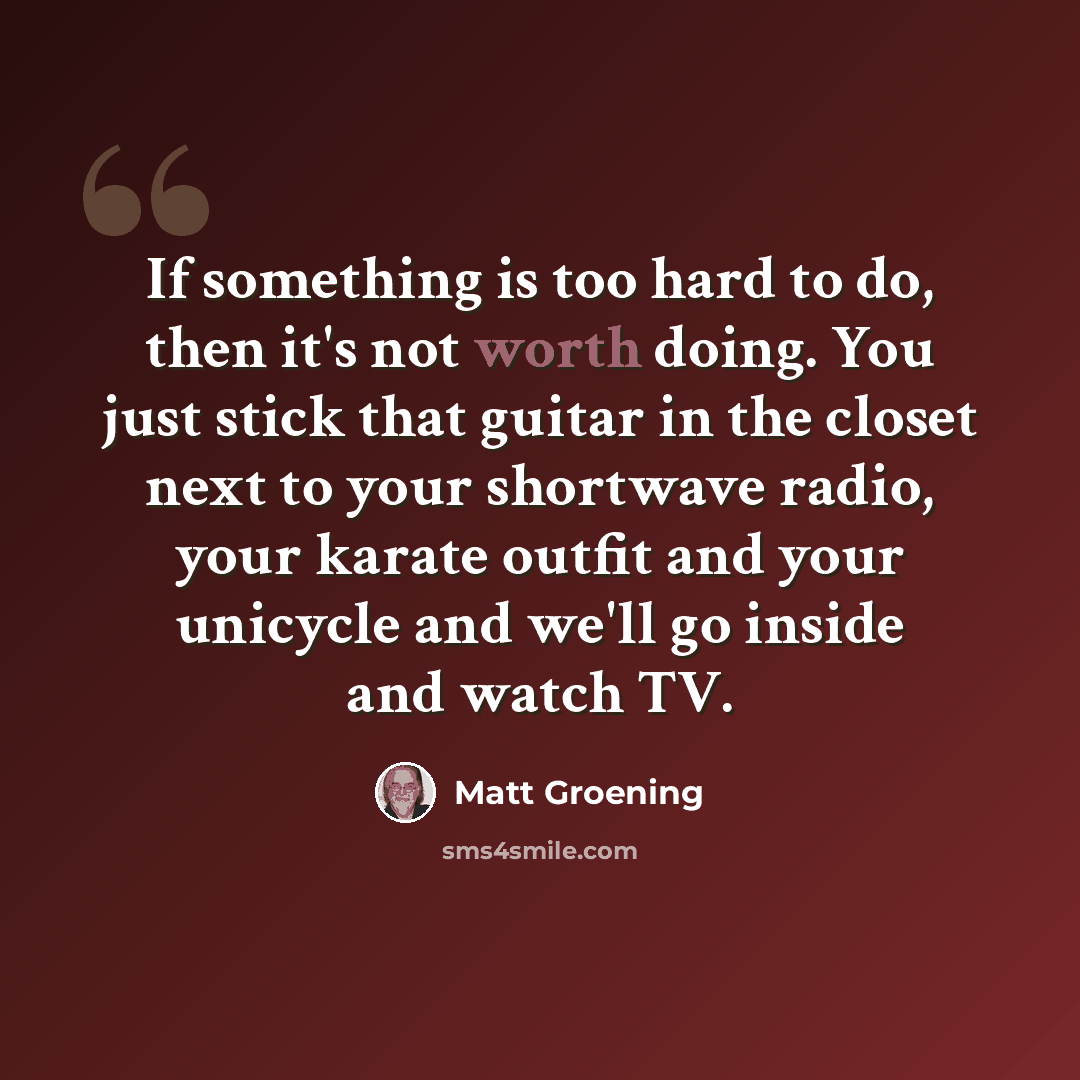 “If something is too hard to do, then it's not worth doing. You just stick that guitar in the closet next to your shortwave radio, your karate outfit and your unicycle and we'll go inside and watch TV.” quote by Matt Groening