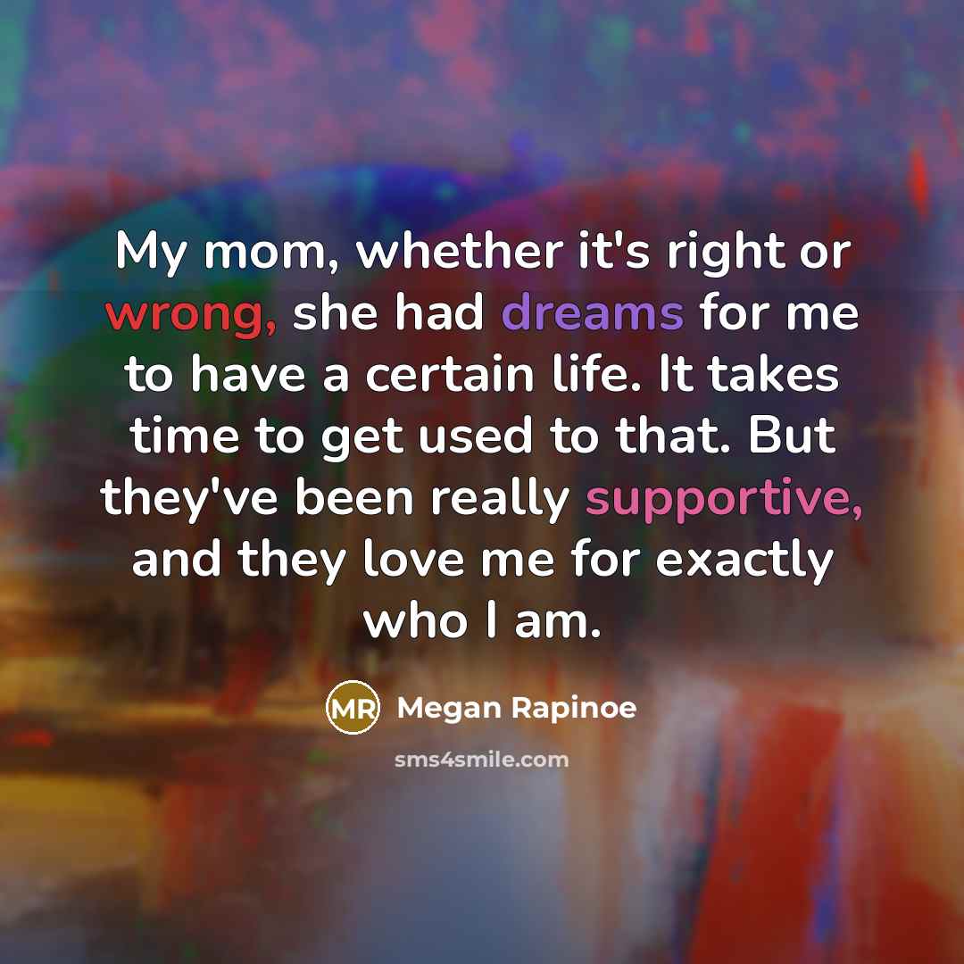 “My mom, whether it's right or wrong, she had dreams for me to have a certain life. It takes time to get used to that. But they've been really supportive, and they love me for exactly who I am.” quote by Megan Rapinoe