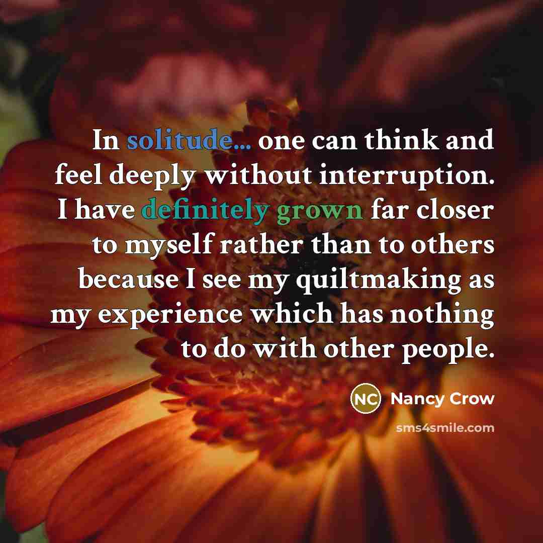 “In solitude... one can think and feel deeply without interruption. I have definitely grown far closer to myself rather than to others because I see my quiltmaking as my experience which has nothing to do with other people.” quote by Nancy Crow