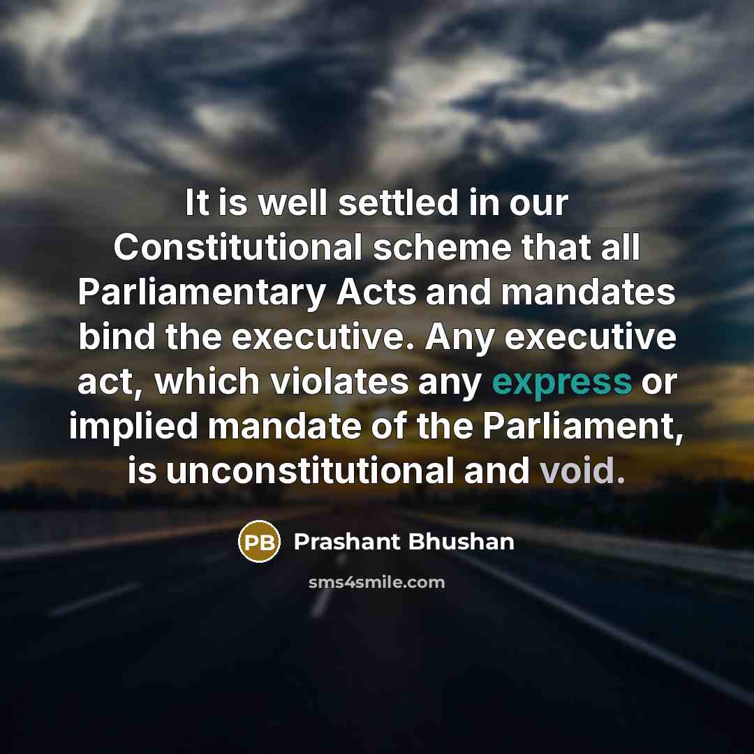 “It is well settled in our Constitutional scheme that all Parliamentary Acts and mandates bind the executive. Any executive act, which violates any express or implied mandate of the Parliament, is unconstitutional and void.” quote by Prashant Bhushan