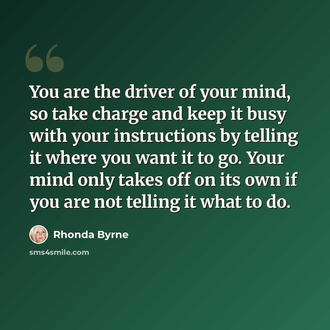 “You are the driver of your mind, so take charge and keep it busy with your instructions by telling it where you want it to go. Your mind only takes off on its own if you are not telling it what to do.” quote by Rhonda Byrne