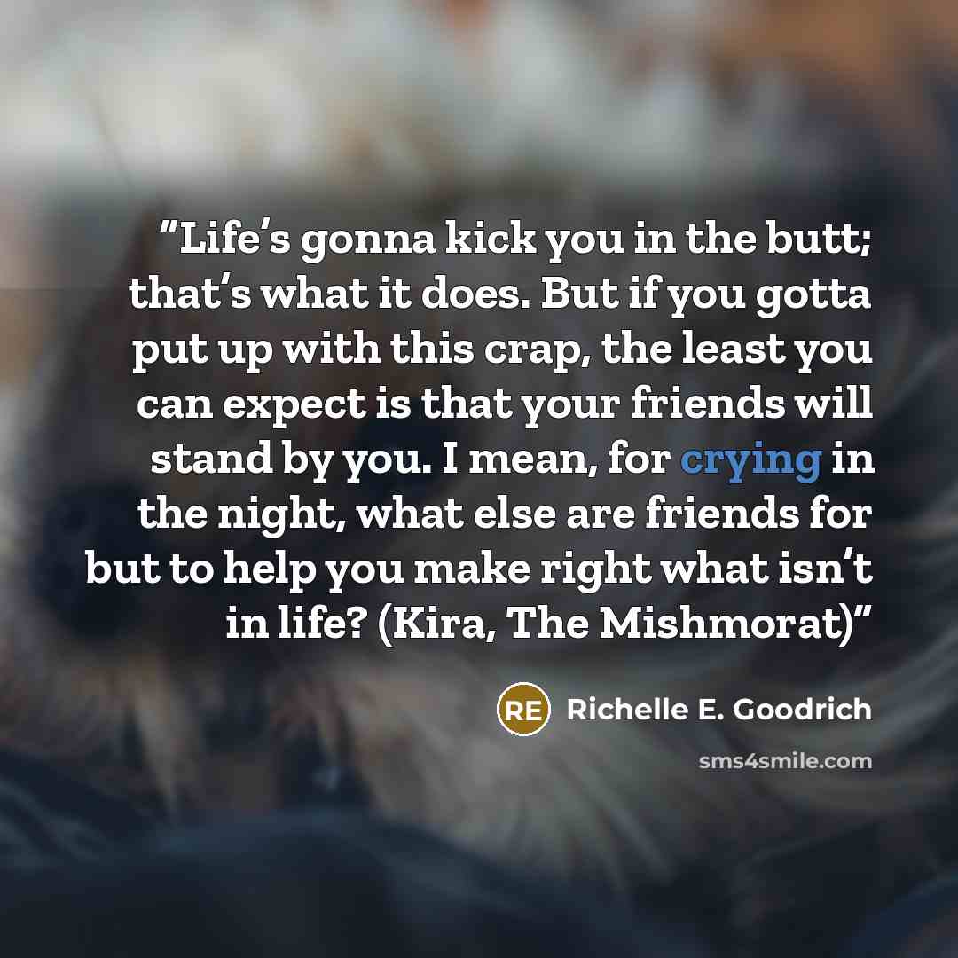 “Life’s gonna kick you in the butt; that’s what it does. But if you gotta put up with this crap, the least you can expect is that your friends will stand by you. I mean, for crying in the night, what else are friends for but to help you make right what isn’t in life? (Kira, The Mishmorat)” quote by Richelle E. Goodrich