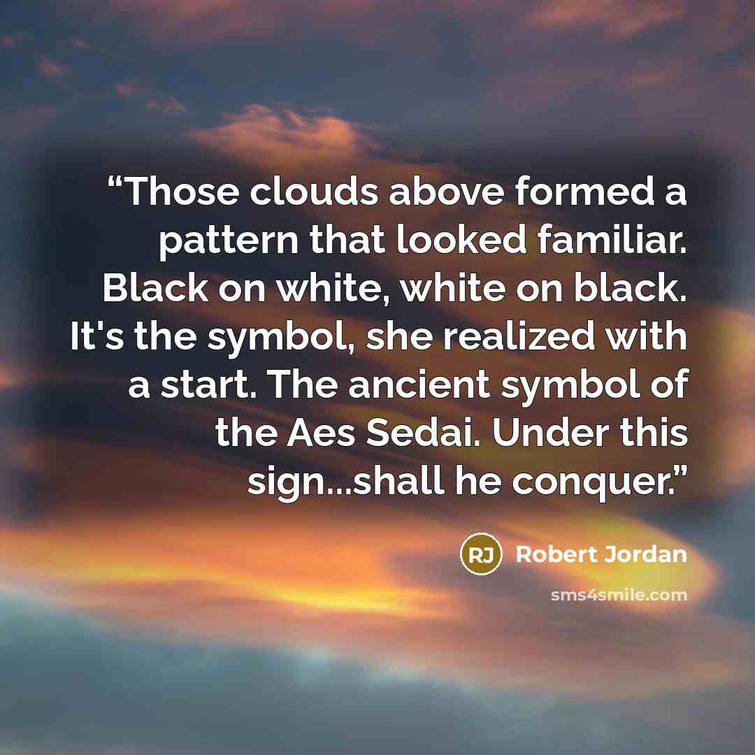 “Those clouds above formed a pattern that looked familiar. Black on white, white on black. It's the symbol, she realized with a start. The ancient symbol of the Aes Sedai. Under this sign...shall he conquer.” quote by Robert Jordan