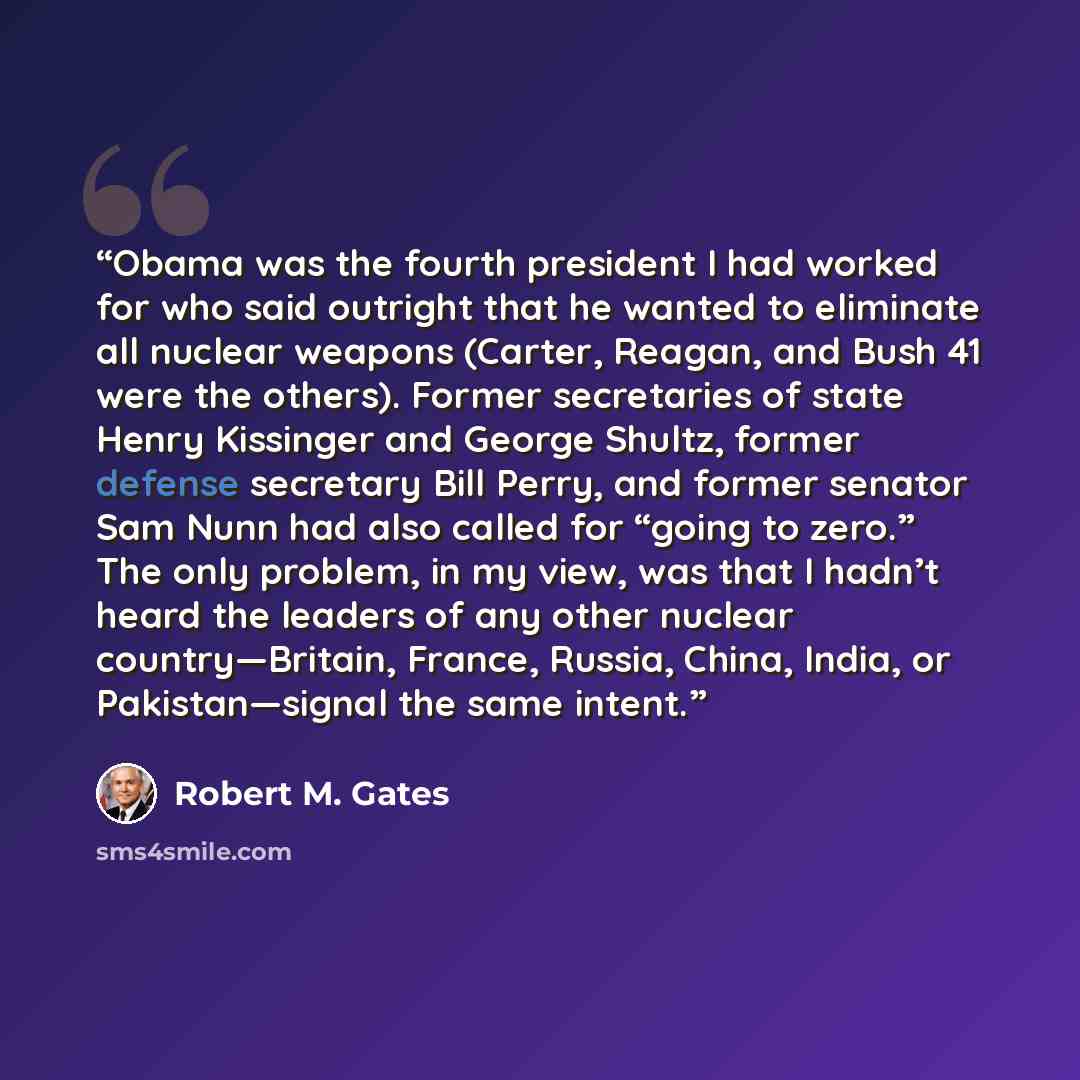 “Obama was the fourth president I had worked for who said outright that he wanted to eliminate all nuclear weapons (Carter, Reagan, and Bush 41 were the others). Former secretaries of state Henry Kissinger and George Shultz, former defense secretary Bill Perry, and former senator Sam Nunn had also…” quote by Robert M. Gates