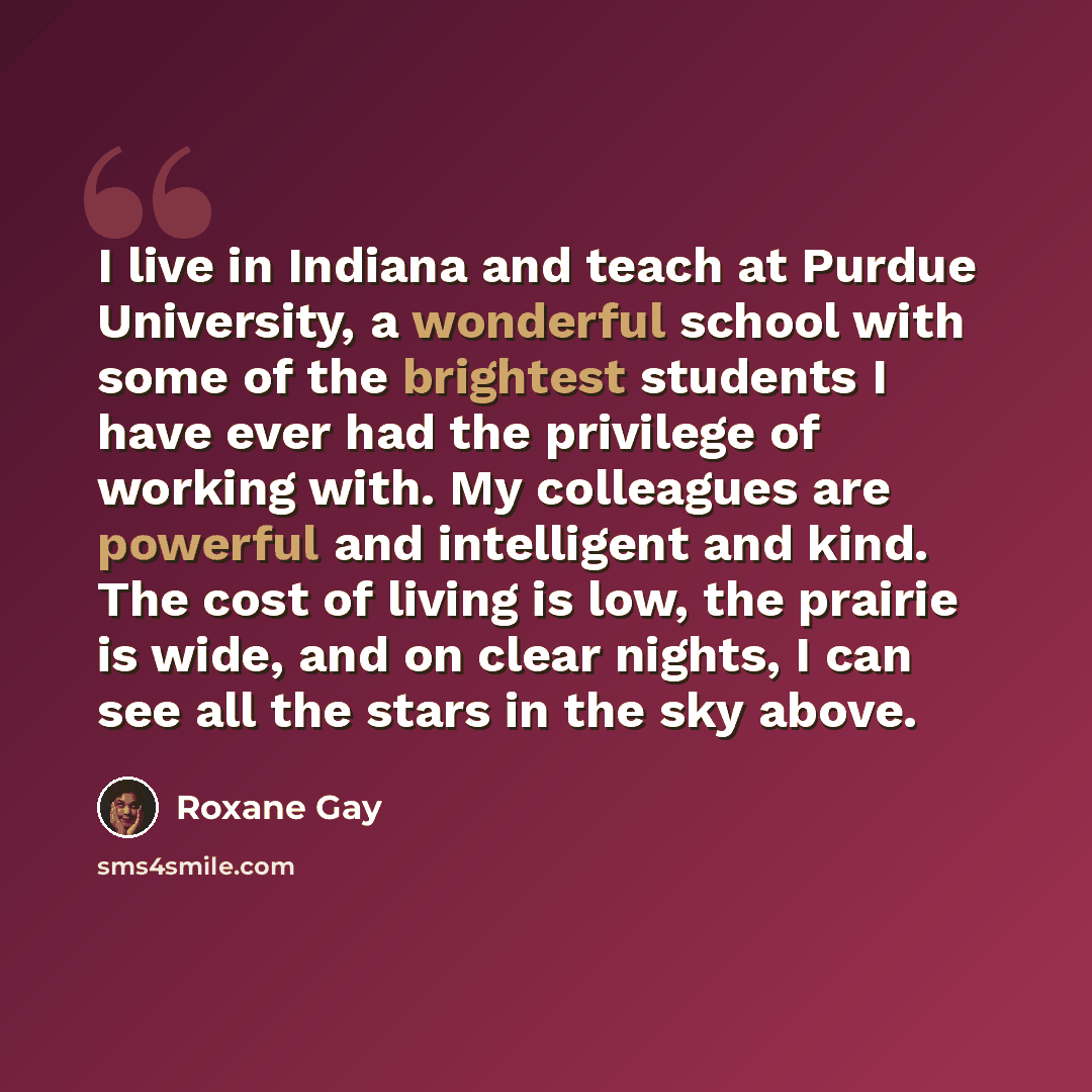 “I live in Indiana and teach at Purdue University, a wonderful school with some of the brightest students I have ever had the privilege of working with. My colleagues are powerful and intelligent and kind. The cost of living is low, the prairie is wide, and on clear nights, I can see all the stars…” quote by Roxane Gay
