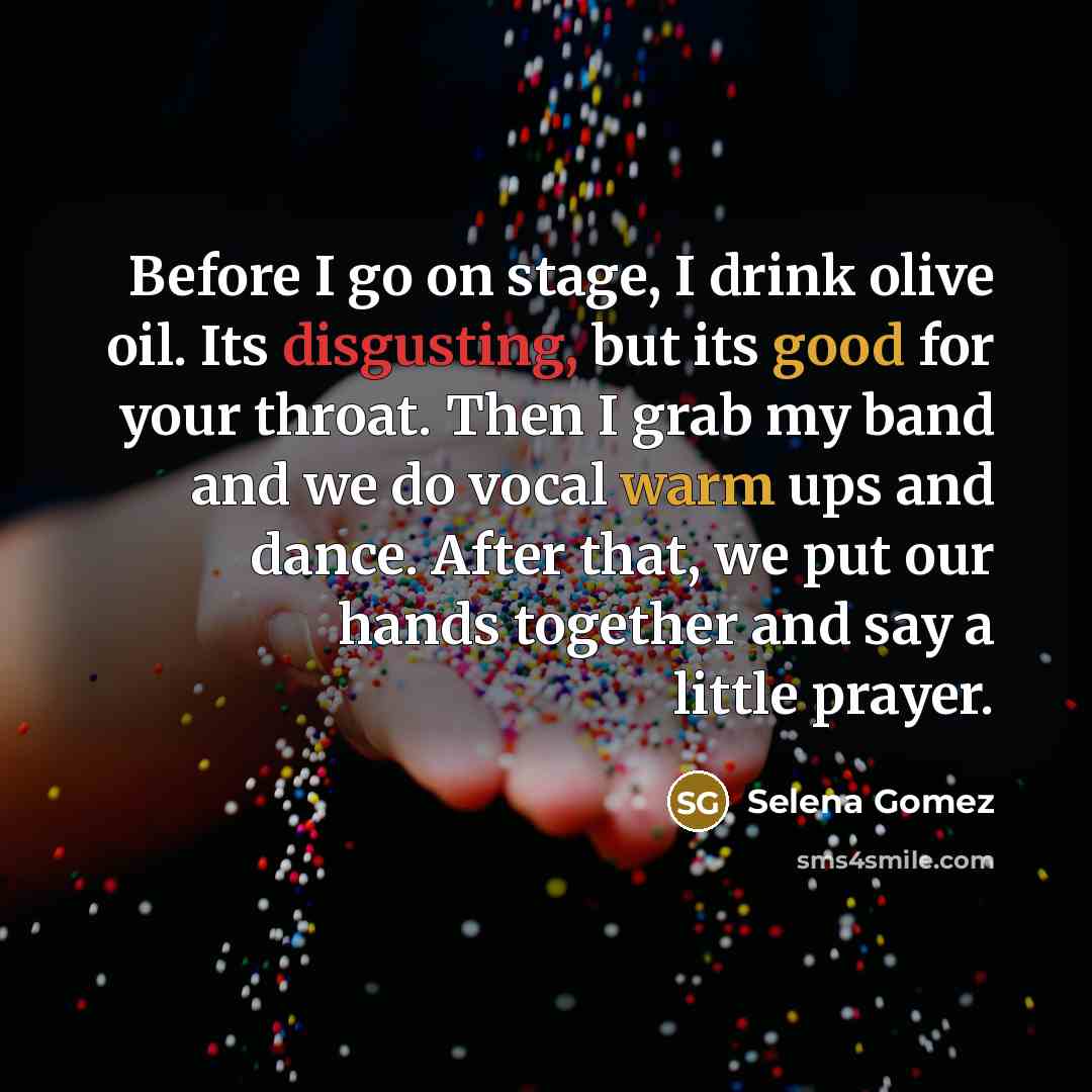 “Before I go on stage, I drink olive oil. Its disgusting, but its good for your throat. Then I grab my band and we do vocal warm ups and dance. After that, we put our hands together and say a little prayer.” quote by Selena Gomez