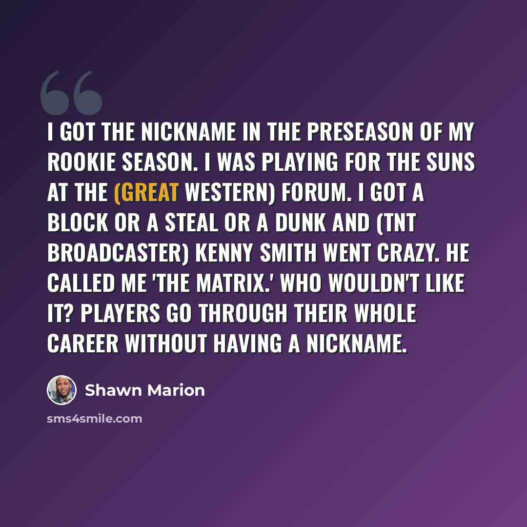 “I got the nickname in the preseason of my rookie season. I was playing for the Suns at the (Great Western) Forum. I got a block or a steal or a dunk and (TNT broadcaster) Kenny Smith went crazy. He called me 'The Matrix.' Who wouldn't like it? Players go through their whole career without having a…” quote by Shawn Marion