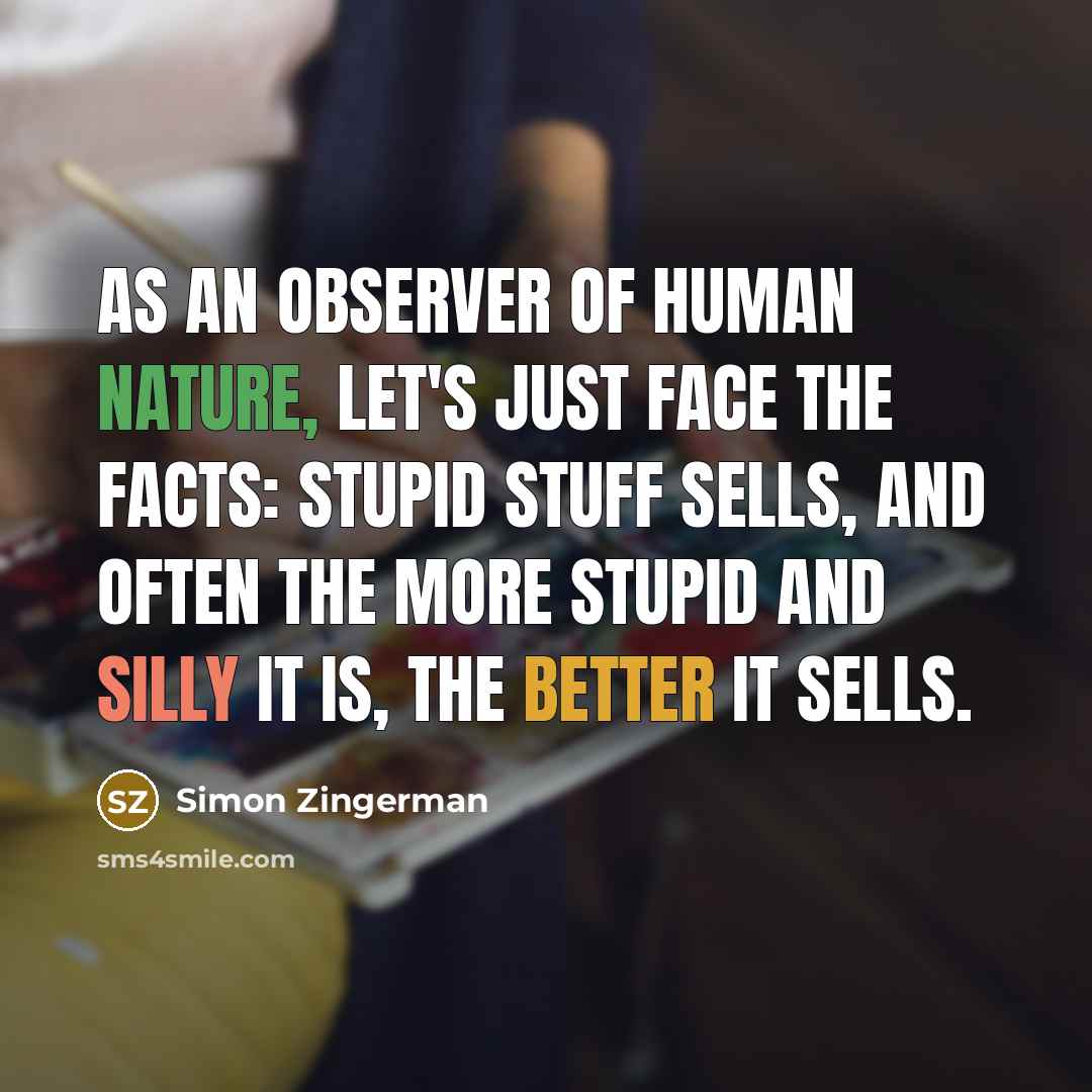 “As an observer of human nature, let's just face the facts: stupid stuff sells, and often the more stupid and silly it is, the better it sells.” quote by Simon Zingerman