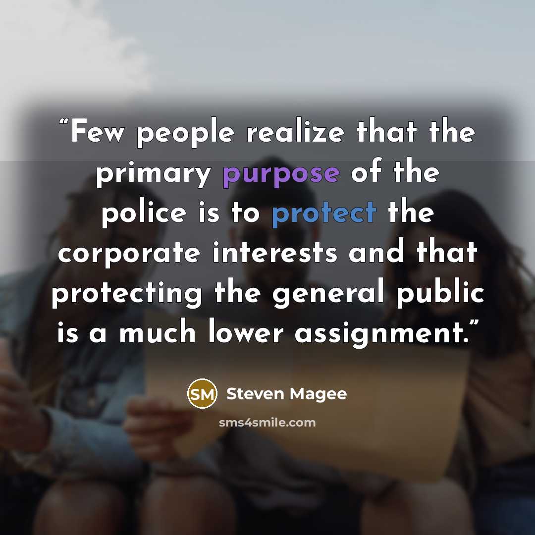 “Few people realize that the primary purpose of the police is to protect the corporate interests and that protecting the general public is a much lower assignment.” quote by Steven Magee