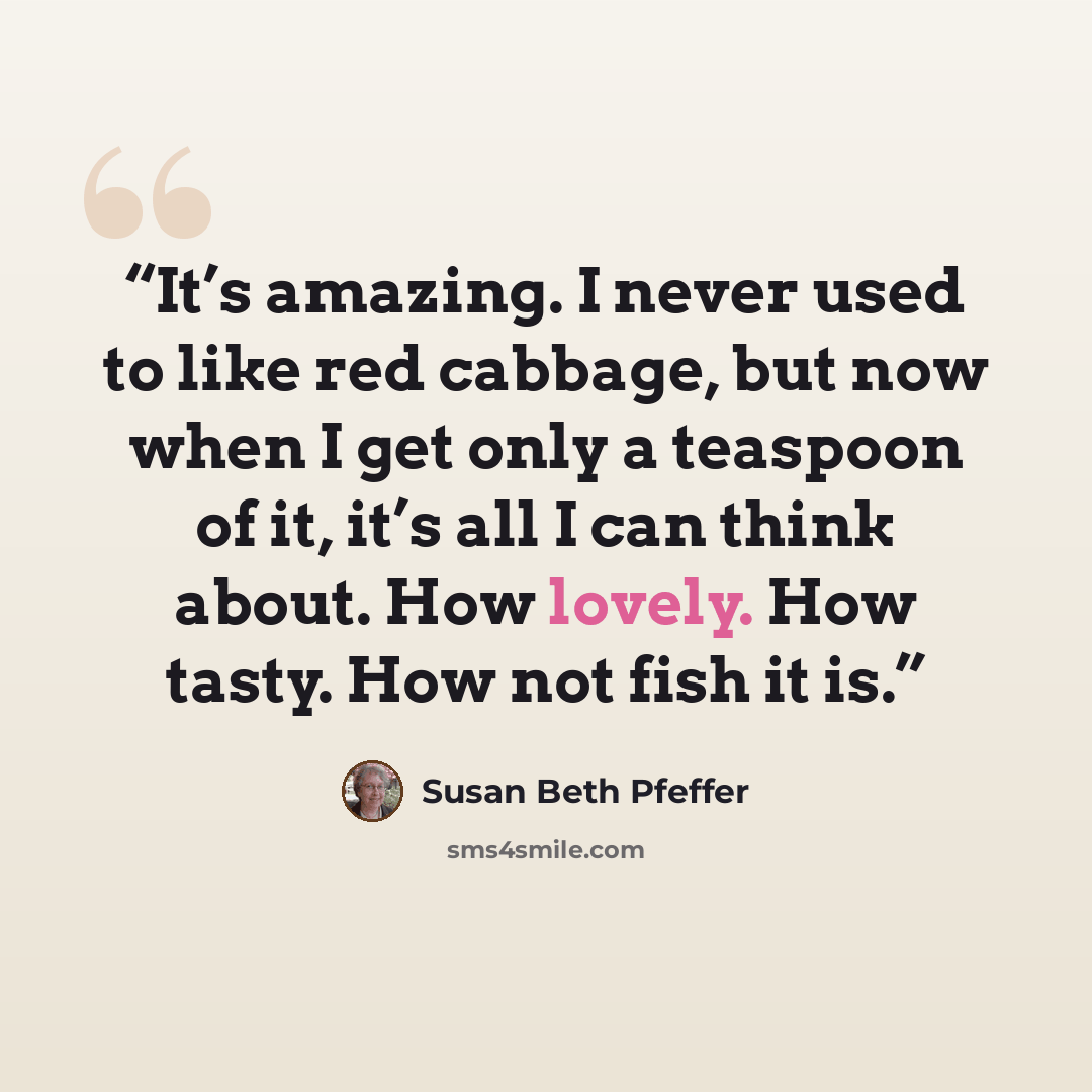 “It’s amazing. I never used to like red cabbage, but now when I get only a teaspoon of it, it’s all I can think about. How lovely. How tasty. How not fish it is.” quote by Susan Beth Pfeffer