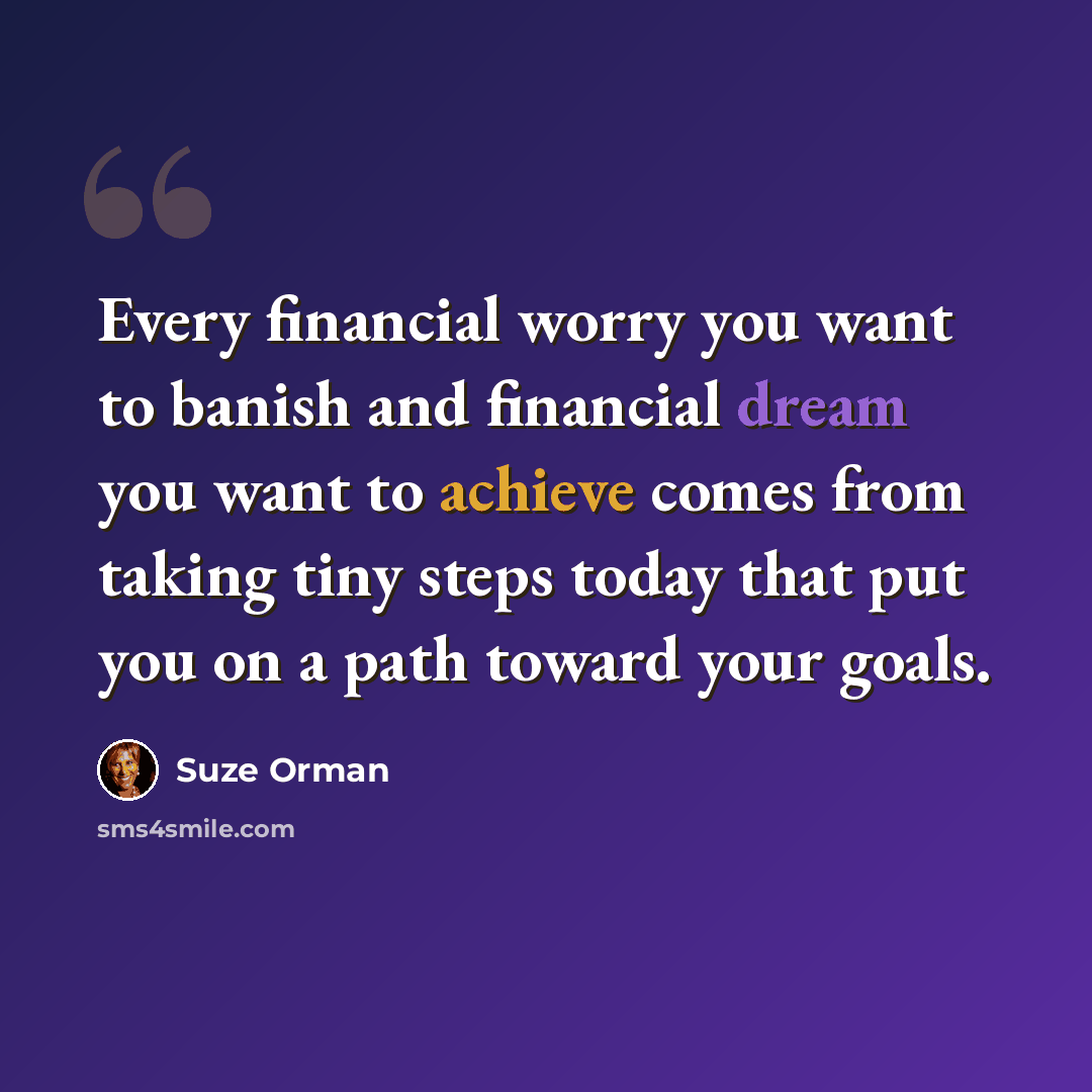 “Every financial worry you want to banish and financial dream you want to achieve comes from taking tiny steps today that put you on a path toward your goals.” quote by Suze Orman