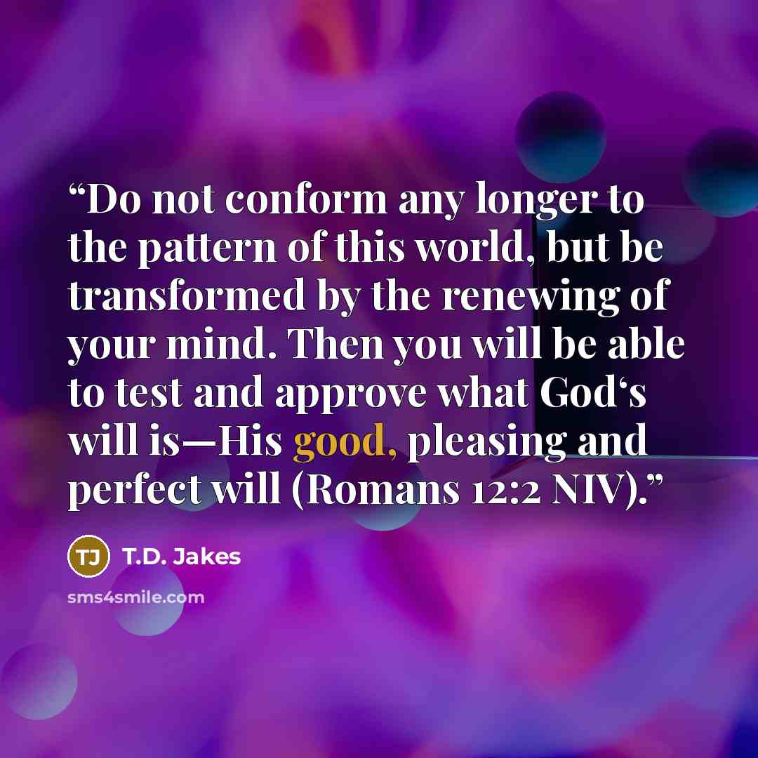 “Do not conform any longer to the pattern of this world, but be transformed by the renewing of your mind. Then you will be able to test and approve what God‘s will is—His good, pleasing and perfect will (Romans 12:2 NIV).” quote by T.D. Jakes