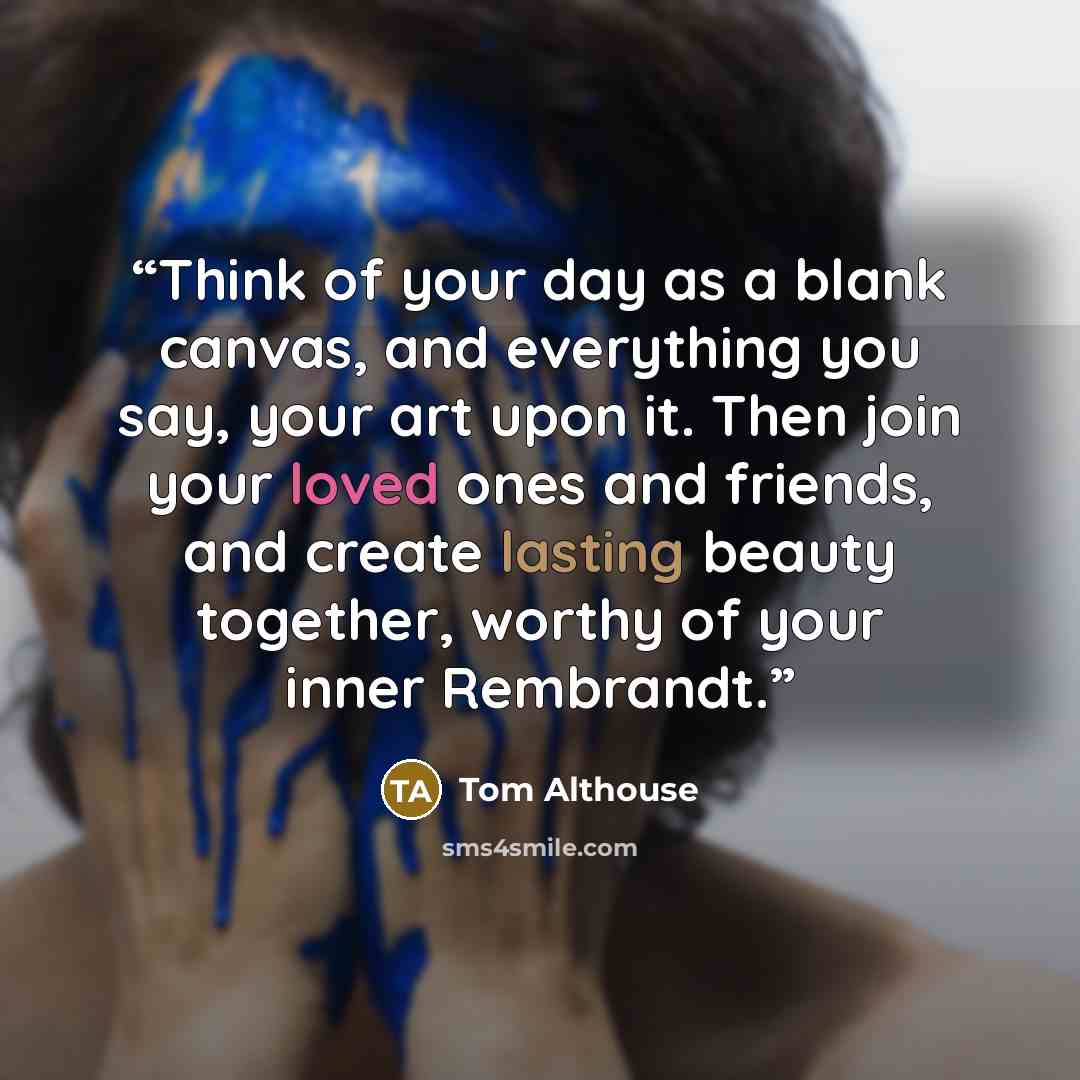 “Think of your day as a blank canvas, and everything you say, your art upon it. Then join your loved ones and friends, and create lasting beauty together, worthy of your inner Rembrandt.” quote by Tom Althouse