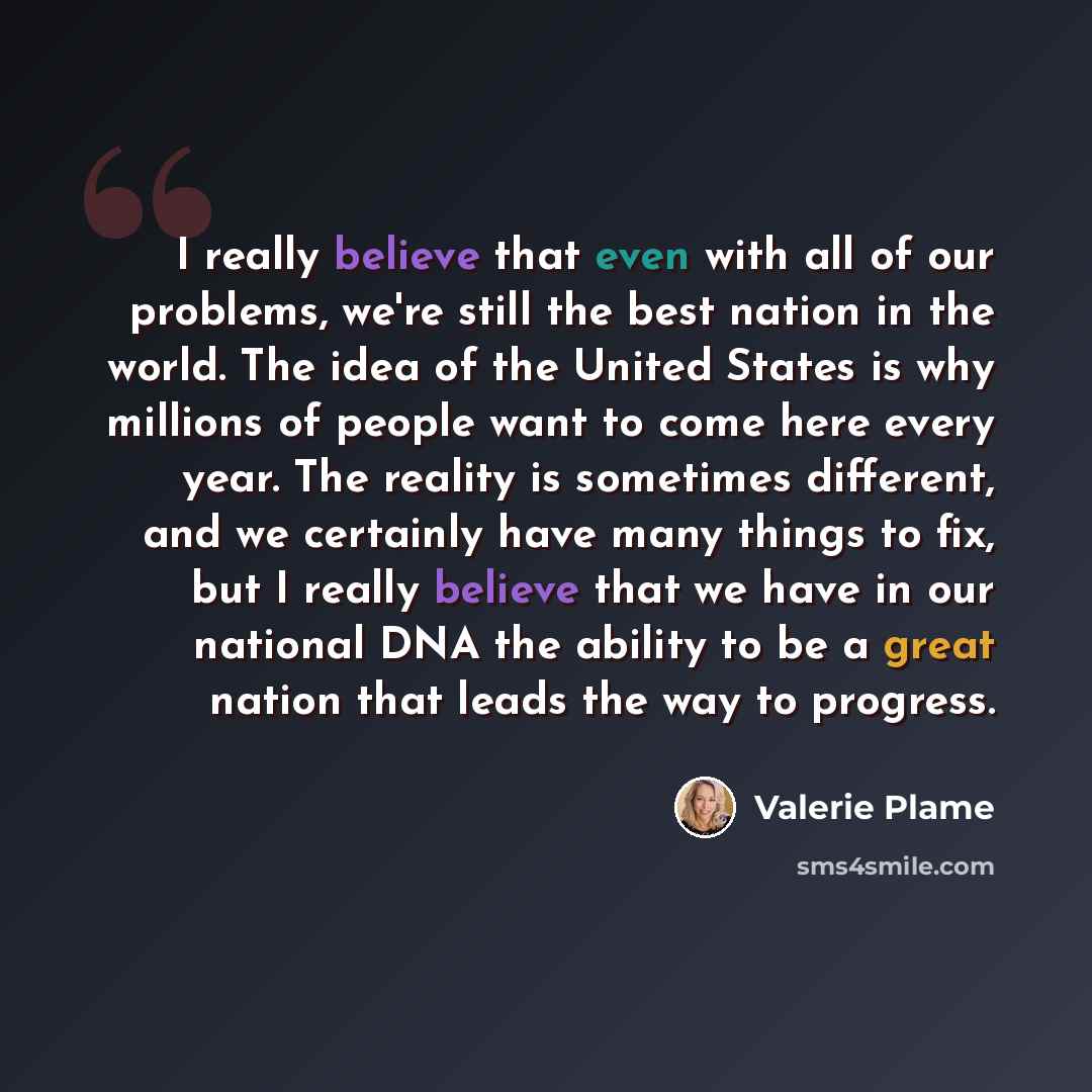 “I really believe that even with all of our problems, we're still the best nation in the world. The idea of the United States is why millions of people want to come here every year. The reality is sometimes different, and we certainly have many things to fix, but I really believe that we have in…” quote by Valerie Plame