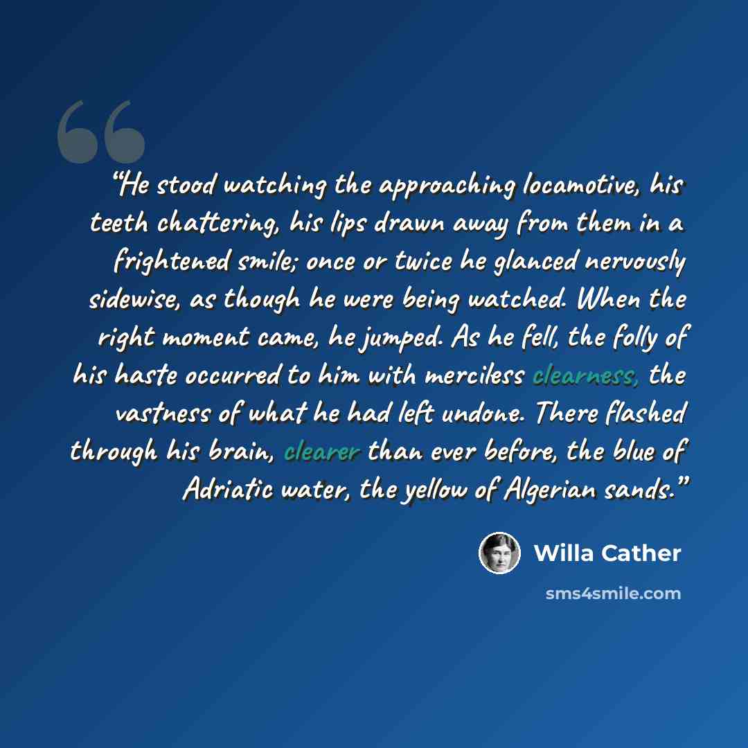 “He stood watching the approaching locamotive, his teeth chattering, his lips drawn away from them in a frightened smile; once or twice he glanced nervously sidewise, as though he were being watched. When the right moment came, he jumped. As he fell, the folly of his haste occurred to him with…” quote by Willa Cather
