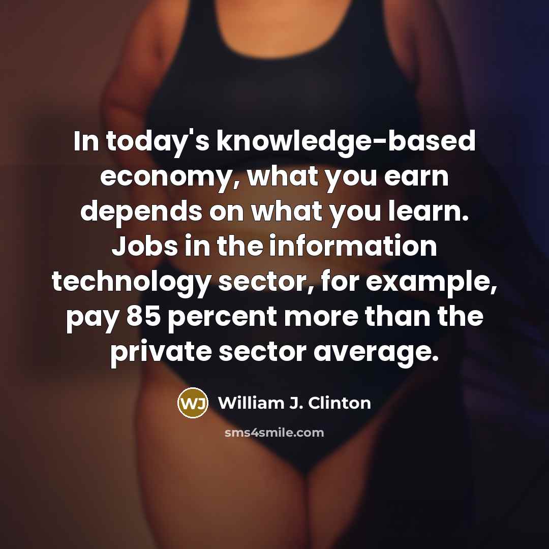 “In today's knowledge-based economy, what you earn depends on what you learn. Jobs in the information technology sector, for example, pay 85 percent more than the private sector average.” quote by William J. Clinton
