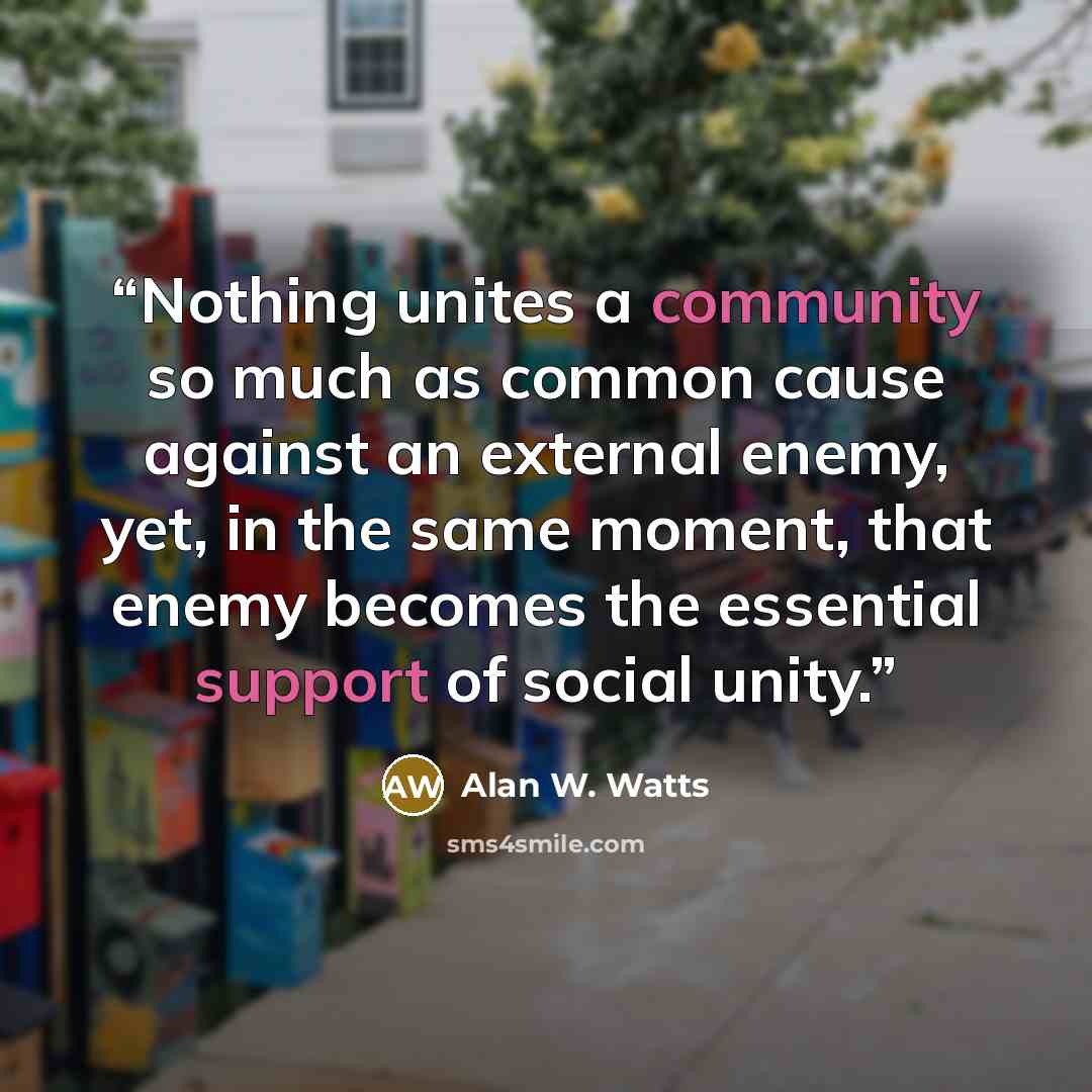 “Nothing unites a community so much as common cause against an external enemy, yet, in the same moment, that enemy becomes the essential support of social unity.” quote by Alan W. Watts