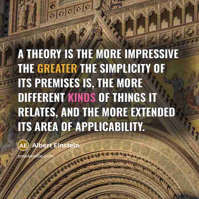 “A theory is the more impressive the greater the simplicity of its premises is, the more different kinds of things it relates, and the more extended its area of applicability.” quote by Albert Einstein