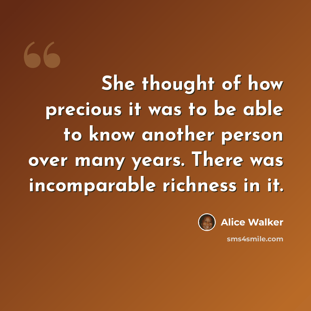 “She thought of how precious it was to be able to know another person over many years. There was incomparable richness in it.” quote by Alice Walker