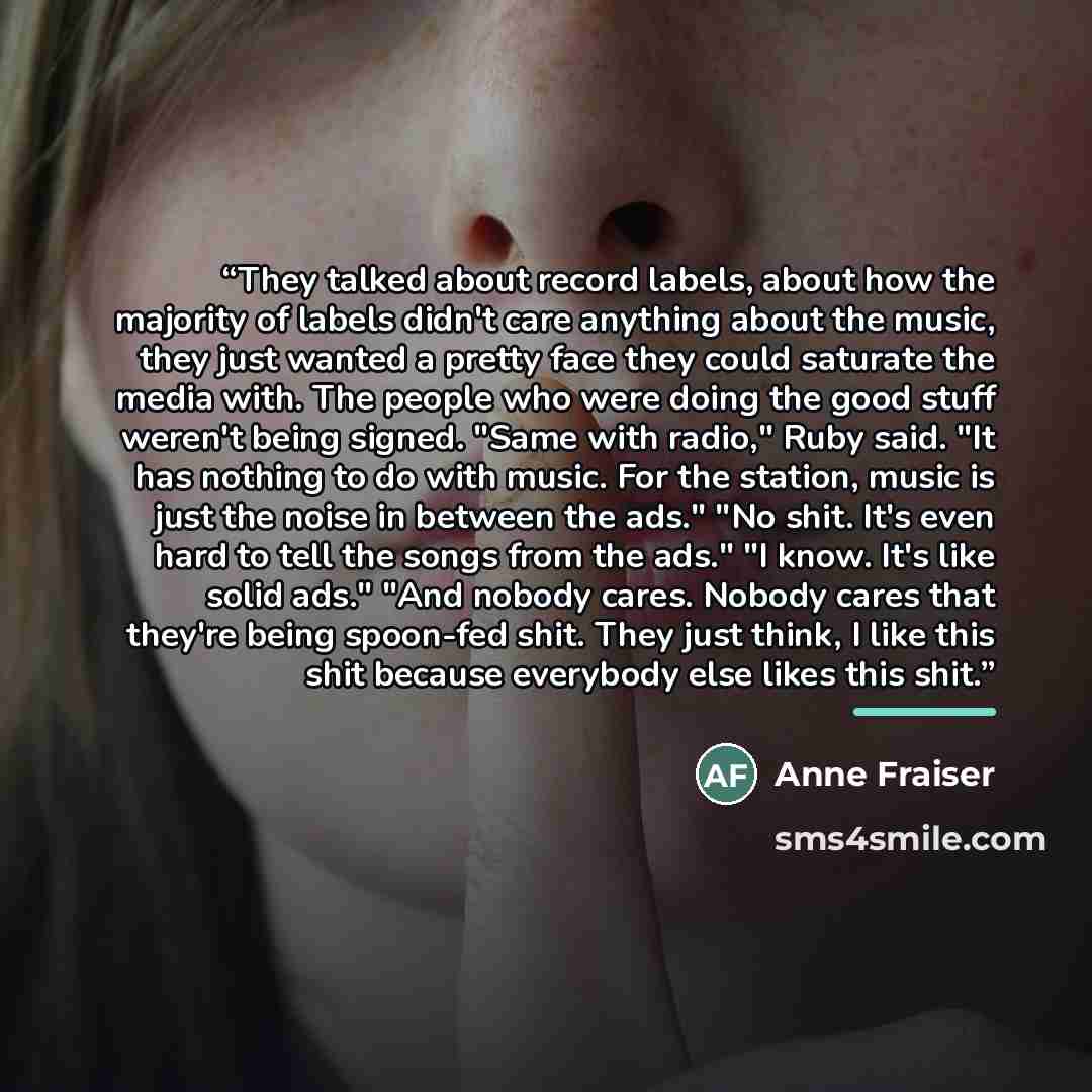 “They talked about record labels, about how the majority of labels didn't care anything about the music, they just wanted a pretty face they could saturate the media with. The people who were doing the good stuff weren't being signed. "Same with radio," Ruby said. "It has nothing to do with music…” quote by Anne Fraiser