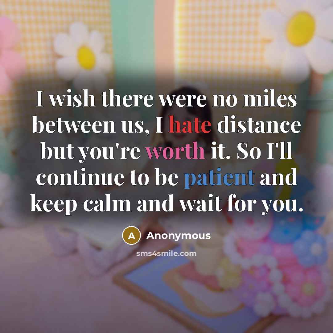 “I wish there were no miles between us, I hate distance but you're worth it. So I'll continue to be patient and keep calm and wait for you.” quote by Anonymous