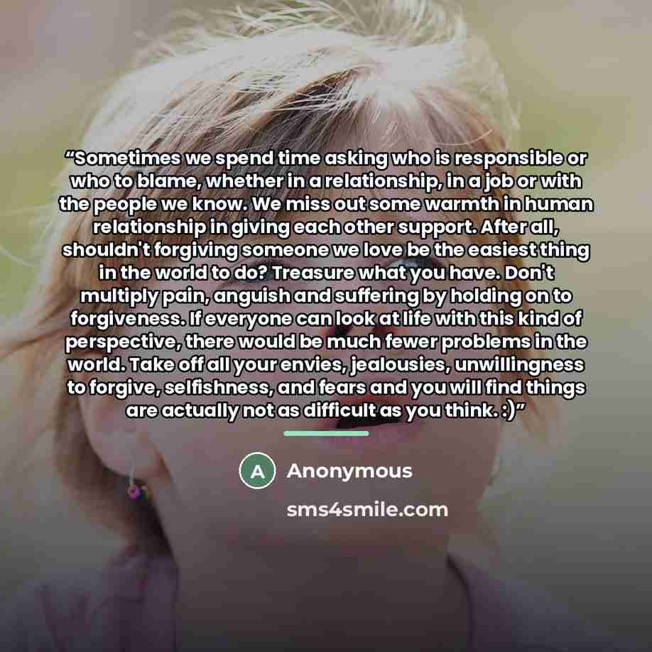 “Sometimes we spend time asking who is responsible or who to blame, whether in a relationship, in a job or with the people we know. We miss out some warmth in human relationship in giving each other support. After all, shouldn't forgiving someone we love be the easiest thing in the world to do?…” quote by Anonymous