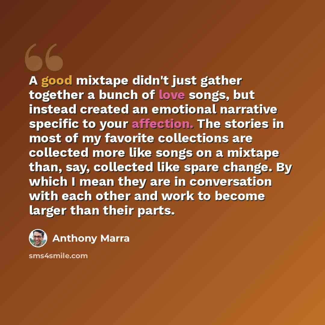 “A good mixtape didn't just gather together a bunch of love songs, but instead created an emotional narrative specific to your affection. The stories in most of my favorite collections are collected more like songs on a mixtape than, say, collected like spare change. By which I mean they are in…” quote by Anthony Marra