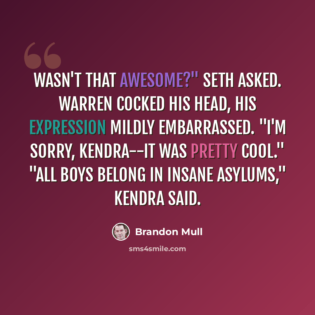“Wasn't that awesome?" Seth asked. Warren cocked his head, his expression mildly embarrassed. "I'm sorry, Kendra--it was pretty cool." "All boys belong in insane asylums," Kendra said.” quote by Brandon Mull