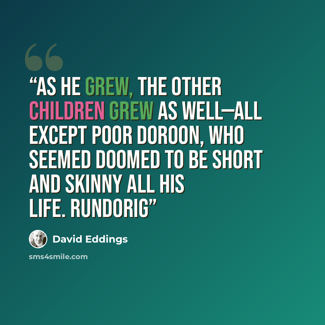 “As he grew, the other children grew as well—all except poor Doroon, who seemed doomed to be short and skinny all his life. Rundorig” quote by David Eddings