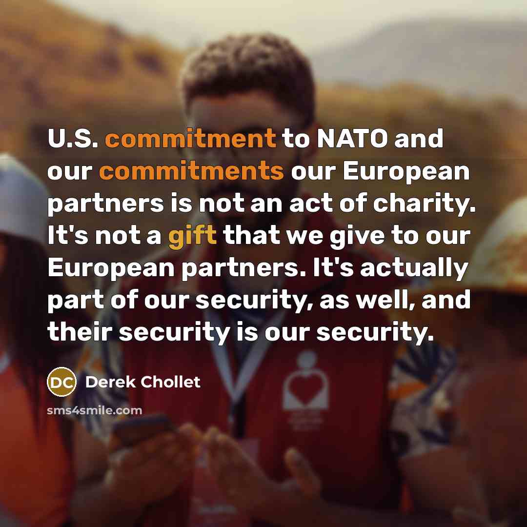 “U.S. commitment to NATO and our commitments our European partners is not an act of charity. It's not a gift that we give to our European partners. It's actually part of our security, as well, and their security is our security.” quote by Derek Chollet