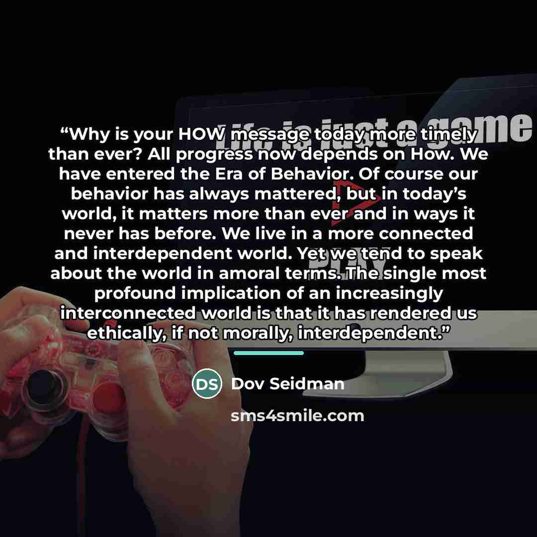 “Why is your HOW message today more timely than ever? All progress now depends on How. We have entered the Era of Behavior. Of course our behavior has always mattered, but in today’s world, it matters more than ever and in ways it never has before. We live in a more connected and interdependent…” quote by Dov Seidman